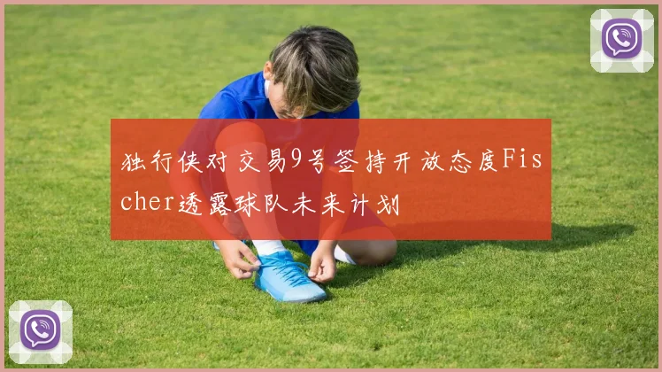 独行侠对交易9号签持开放态度Fischer透露球队未来计划