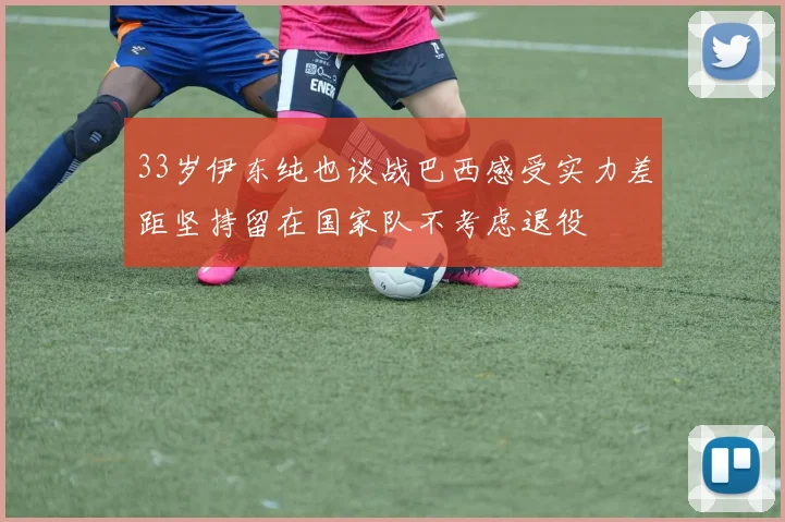 33岁伊东纯也谈战巴西感受实力差距坚持留在国家队不考虑退役