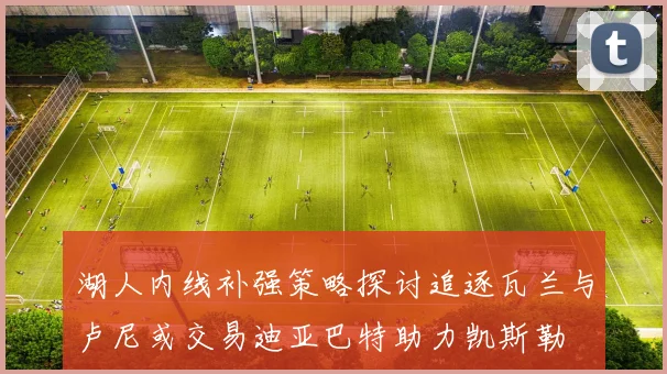 湖人内线补强策略探讨追逐瓦兰与卢尼或交易迪亚巴特助力凯斯勒