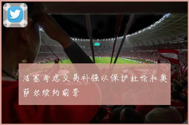 活塞考虑交易补强以保护杜伦和奥萨尔续约前景