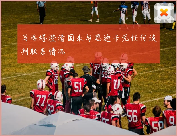 马洛塔澄清国米与恩迪卡无任何谈判联系情况