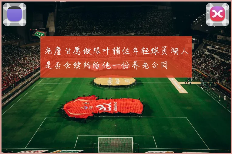 老詹甘愿做绿叶辅佐年轻球员湖人是否会续约给他一份养老合同