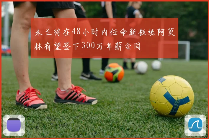 米兰将在48小时内任命新教练阿莫林有望签下300万年薪合同
