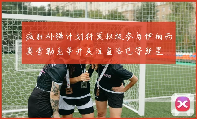 疯狂补强计划科莫积极参与伊纳西奥索勒竞争并关注查洛巴等新星