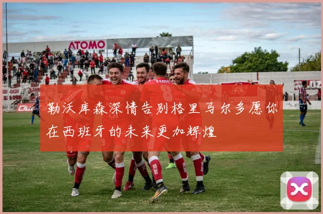勒沃库森深情告别格里马尔多愿你在西班牙的未来更加辉煌