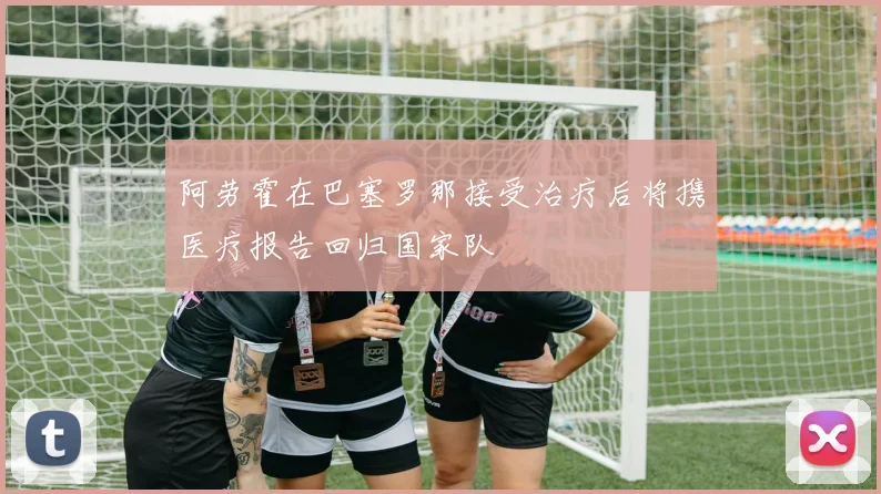 阿劳霍在巴塞罗那接受治疗后将携医疗报告回归国家队