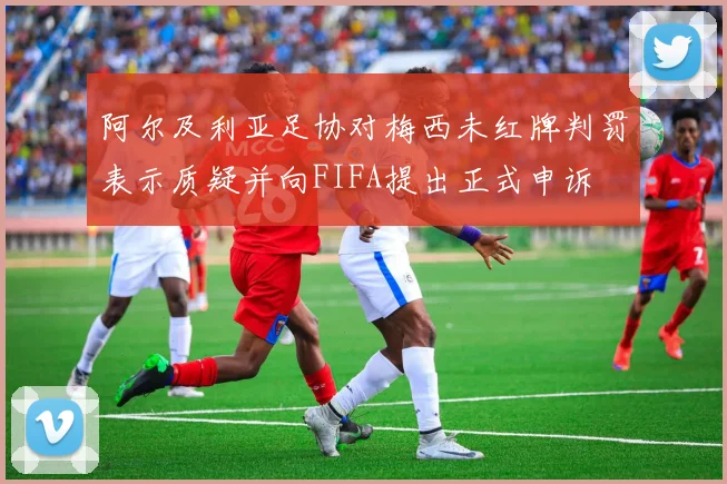 阿尔及利亚足协对梅西未红牌判罚表示质疑并向FIFA提出正式申诉
