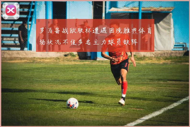 罗马备战欧联杯遭遇困境雅典体育场状况不佳多名主力球员缺阵