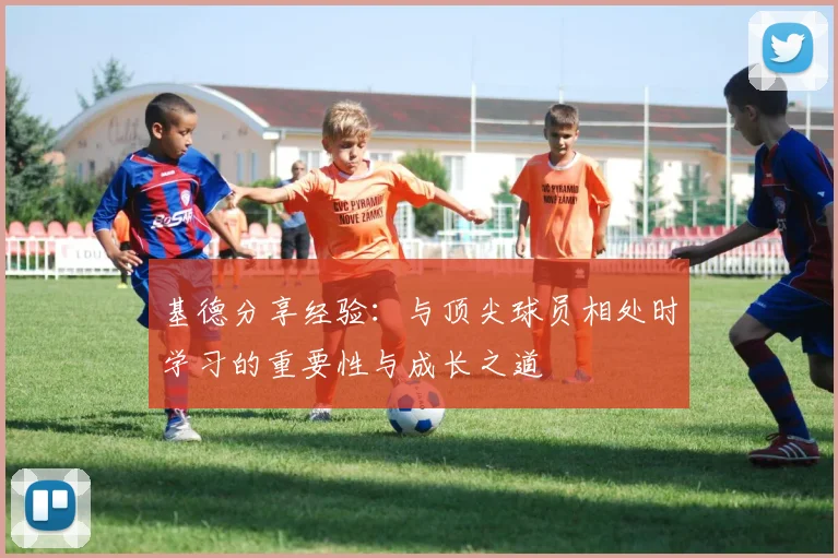 基德分享经验：与顶尖球员相处时学习的重要性与成长之道
