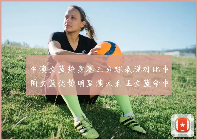 中澳女篮热身赛三分球表现对比中国女篮优势明显澳大利亚女篮命中率低下