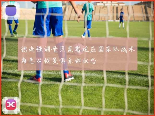 德尚强调登贝莱需适应国家队战术角色以恢复俱乐部状态