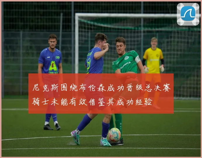 尼克斯围绕布伦森成功晋级总决赛骑士未能有效借鉴其成功经验