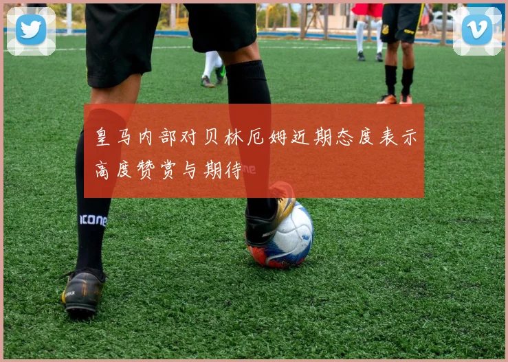 皇马内部对贝林厄姆近期态度表示高度赞赏与期待