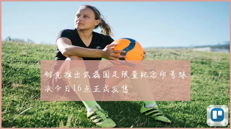 耐克推出武磊国足限量纪念印号球衣今日16点正式发售