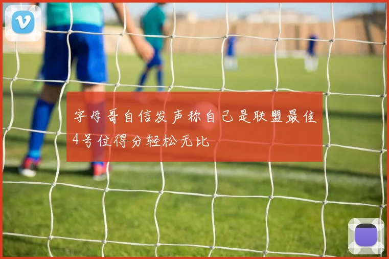 字母哥自信发声称自己是联盟最佳4号位得分轻松无比