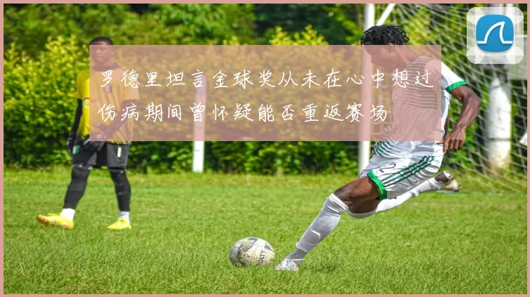 罗德里坦言金球奖从未在心中想过伤病期间曾怀疑能否重返赛场