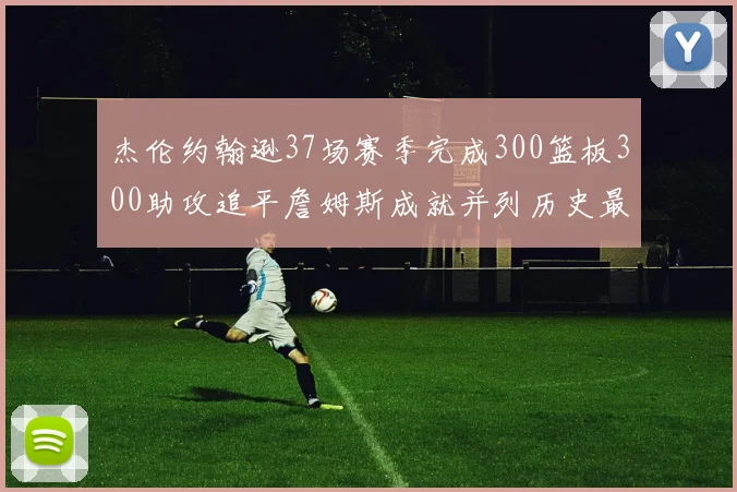 杰伦约翰逊37场赛季完成300篮板300助攻追平詹姆斯成就并列历史最快前锋
