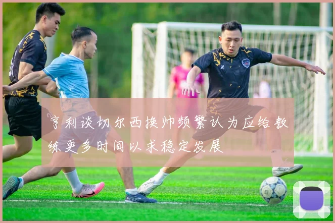 亨利谈切尔西换帅频繁认为应给教练更多时间以求稳定发展