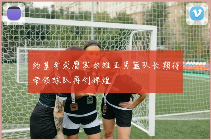 约基奇荣膺塞尔维亚男篮队长期待带领球队再创辉煌
