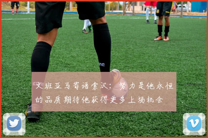 文班亚马寄语索汉：努力是他永恒的品质期待他获得更多上场机会