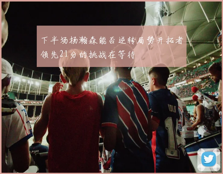 下半场杨瀚森能否逆转局势开拓者领先21分的挑战在等待