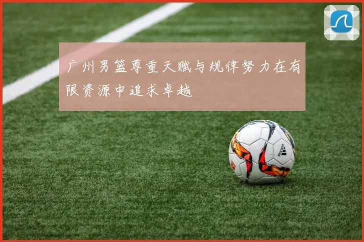 广州男篮尊重天赋与规律努力在有限资源中追求卓越
