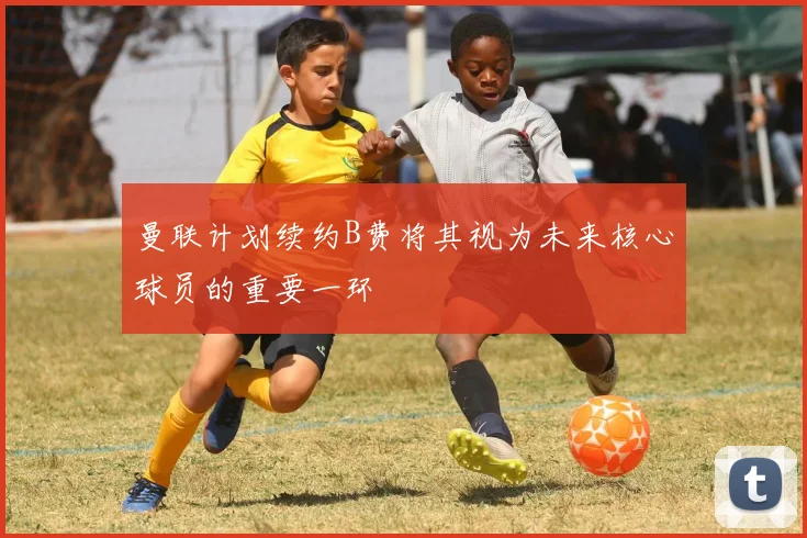 曼联计划续约B费将其视为未来核心球员的重要一环