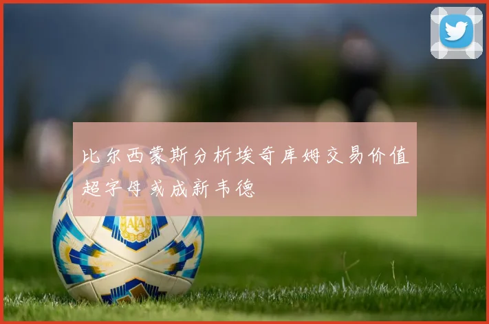 比尔西蒙斯分析埃奇库姆交易价值超字母或成新韦德
